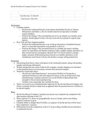 By-the-Sea Biscuit Company Group 6 Case Analysis 15
Total Revenue: $1,864,836
Total Income: $661,830
Positioning:
• Canadian market:
o Position the traditional biscuits as pre-dinner and holiday biscuits in Atlantic
Wholesalers and Sobey’s, the two retailers that do not specialize in healthy
organic products.
o Position the Omega 3 flax-enriched biscuits in Co-op Atlantic as a healthy, local
product; should appeal to those who buy local and are looking for organic-type
options.
• New York and New England markets:
o Position the traditional biscuits as an on-the-go alternative to breakfast because
there is a noticeable demand for such products in the U.S.
o Position the Omega 3 flax-enriched biscuits as a healthy pre-meal or holiday
option for individuals and families looking to take a slightly healthy alternative on
their normal biscuit consumption. Because the U.S. biscuit market is already
highly saturated, differentiating these biscuits as a healthy alternative to the
standard pre-meal biscuit will give the product a unique selling proposition.
Promotion
• Advertising/food shows: direct solicitation to the wholesaler/retailer, along with product
samples and pricing information.
• Website design that can creates leads for the company; include shipping cost calculator
so that potential buyers can accurately estimate their potential margins.
• Attend two food trade shows:
o The Private Label Manufacturers’ Association (PLMA) in Chicago has a
significant foodservice and retail appeal for buyers in the growing frozen food
manufacturing. Canadian exporters can use the PLMA to demonstrate their
strengths in frozen food manufacturing.
o Another event, potentially the Canadian Pavilion.
• There is no need to use a branded product approach for By-the-Sea Biscuit Company, but
if they eventually decide to adopt such an approach then the promotional mix will have to
be altered slightly.
Pros:
1. By-the-Sea Biscuit Company’s products are priced very competitively compared to the
other product offerings in the U.S.
2. Many regional U.S. stores are geographically close to Canada, and in-store bakery
segment continues to grow.
3. Canadian dollar is cheaper than US dollar, so expenses of the By-the-Sea will be lower
than competitors’ expenses.
4. Differentiate from the competition in the U.S. by providing a healthy biscuit alternative
to traditional biscuits.
 