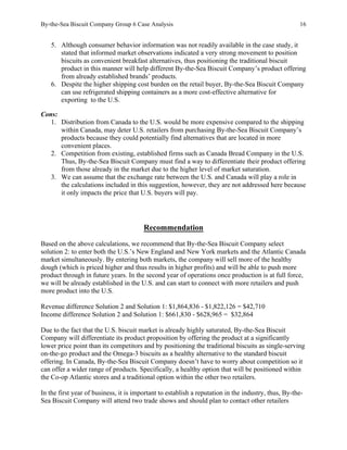 By-the-Sea Biscuit Company Group 6 Case Analysis 16
5. Although consumer behavior information was not readily available in the case study, it
stated that informed market observations indicated a very strong movement to position
biscuits as convenient breakfast alternatives, thus positioning the traditional biscuit
product in this manner will help different By-the-Sea Biscuit Company’s product offering
from already established brands’ products.
6. Despite the higher shipping cost burden on the retail buyer, By-the-Sea Biscuit Company
can use refrigerated shipping containers as a more cost-effective alternative for
exporting to the U.S.
Cons:
1. Distribution from Canada to the U.S. would be more expensive compared to the shipping
within Canada, may deter U.S. retailers from purchasing By-the-Sea Biscuit Company’s
products because they could potentially find alternatives that are located in more
convenient places.
2. Competition from existing, established firms such as Canada Bread Company in the U.S.
Thus, By-the-Sea Biscuit Company must find a way to differentiate their product offering
from those already in the market due to the higher level of market saturation.
3. We can assume that the exchange rate between the U.S. and Canada will play a role in
the calculations included in this suggestion, however, they are not addressed here because
it only impacts the price that U.S. buyers will pay.
Recommendation
Based on the above calculations, we recommend that By-the-Sea Biscuit Company select
solution 2: to enter both the U.S.’s New England and New York markets and the Atlantic Canada
market simultaneously. By entering both markets, the company will sell more of the healthy
dough (which is priced higher and thus results in higher profits) and will be able to push more
product through in future years. In the second year of operations once production is at full force,
we will be already established in the U.S. and can start to connect with more retailers and push
more product into the U.S.
Revenue difference Solution 2 and Solution 1: $1,864,836 - $1,822,126 = $42,710
Income difference Solution 2 and Solution 1: $661,830 - $628,965 = $32,864
Due to the fact that the U.S. biscuit market is already highly saturated, By-the-Sea Biscuit
Company will differentiate its product proposition by offering the product at a significantly
lower price point than its competitors and by positioning the traditional biscuits as single-serving
on-the-go product and the Omega-3 biscuits as a healthy alternative to the standard biscuit
offering. In Canada, By-the-Sea Biscuit Company doesn’t have to worry about competition so it
can offer a wider range of products. Specifically, a healthy option that will be positioned within
the Co-op Atlantic stores and a traditional option within the other two retailers.
In the first year of business, it is important to establish a reputation in the industry, thus, By-the-
Sea Biscuit Company will attend two trade shows and should plan to contact other retailers
 