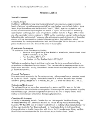By-the-Sea Biscuit Company Group 6 Case Analysis 2
Situation Analysis
Macro Environment
Company Analysis
Paul Finney and Pat Jobe, long-time friends and future business partners, are proposing the
launch of a frozen biscuit business venture in Clearwater Seafood plant in North Sydney, Nova
Scotia. Cape Breton Innovation and Research Council (CBIRC), a private corporation, had
recently assumed ownership of the plant and wanted to expand and develop local business by
accessing new technology, new ideas, new products, and new markets. In August 2006, Finney
and Jobe presented a business proposal to CBIRC and the organization was very enthusiastic and
believed the idea had potential. Finney and Jobe, although convinced of the merits of the product
concept, still had some questions that needed answering before they could make a final
assessment on the viability of the business. Both had full-time jobs and the decision to leave to
pursue this business was not a decision that could be made lightly.
Demographic Environment
The population for the three target regions are:
o Atlantic Canada (particularly New Brunswick, Nova Scotia, Prince Edward Island
and Newfoundland): 2,285,729
o New York State: 18,976,457
o New England (six New England States): 13,922,517
Within these populations there is a shifting trend toward the single-person household and a
growth in the number of on-the-go consumers. Thus, two potential target demographics are the
single-moms who need a healthy, easy to make alternative and those looking for a quick, on-the-
go breakfast alternative.
Economic Environment
From an economic standpoint, the fluctuating currency exchange rates have an important impact
on By-the-Sea Biscuit Company’s ability to sell to the U.S. markets. Recently, the Canadian
dollar was gaining strength and as of January 2007, the U.S. dollar was valued at $1.16 CAD.
Technological Environment
The traditional bread baking method results in a short product shelf life, however, by 2006,
natural additives allowed manufacturers to produce frozen dough that was comparable in quality
to homemade dough. Critical to this production process is the need to employ a rapid freeze
method to minimize yeast fermentation during dough preparation.
Competitive Environment
According to a report by Statistics Canada, there are 140 companies listed in a directory called
“Company Directory for Commercial Bakeries and Frozen Bakery Product Manufacturing
Facilities.” Of these 140, only 23 were involved in frozen or partially baked manufacturing. Four
of these were located in New Brunswick, and 1 in Nova Scotia. In the U.S., Canada Bread
Company Limited is the chief competitor, with 50% of the U.S. market share. Finney and Jobe
identified no current competition for frozen biscuit production in Atlantic Canada.
 