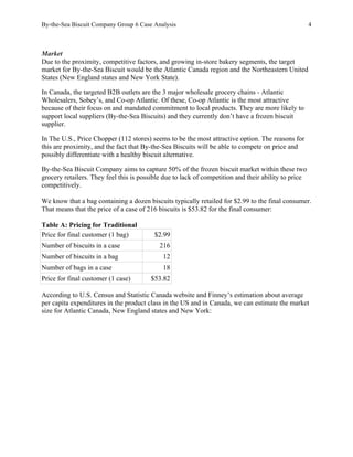 By-the-Sea Biscuit Company Group 6 Case Analysis 4
Market
Due to the proximity, competitive factors, and growing in-store bakery segments, the target
market for By-the-Sea Biscuit would be the Atlantic Canada region and the Northeastern United
States (New England states and New York State).
In Canada, the targeted B2B outlets are the 3 major wholesale grocery chains - Atlantic
Wholesalers, Sobey’s, and Co-op Atlantic. Of these, Co-op Atlantic is the most attractive
because of their focus on and mandated commitment to local products. They are more likely to
support local suppliers (By-the-Sea Biscuits) and they currently don’t have a frozen biscuit
supplier.
In The U.S., Price Chopper (112 stores) seems to be the most attractive option. The reasons for
this are proximity, and the fact that By-the-Sea Biscuits will be able to compete on price and
possibly differentiate with a healthy biscuit alternative.
By-the-Sea Biscuit Company aims to capture 50% of the frozen biscuit market within these two
grocery retailers. They feel this is possible due to lack of competition and their ability to price
competitively.
We know that a bag containing a dozen biscuits typically retailed for $2.99 to the final consumer.
That means that the price of a case of 216 biscuits is $53.82 for the final consumer:
Table A: Pricing for Traditional
Price for final customer (1 bag) $2.99
Number of biscuits in a case 216
Number of biscuits in a bag 12
Number of bags in a case 18
Price for final customer (1 case) $53.82
According to U.S. Census and Statistic Canada website and Finney’s estimation about average
per capita expenditures in the product class in the US and in Canada, we can estimate the market
size for Atlantic Canada, New England states and New York:
 