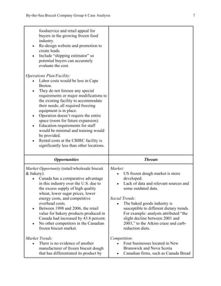 By-the-Sea Biscuit Company Group 6 Case Analysis 7
foodservice and retail appeal for
buyers in the growing frozen food
industry.
• Re-design website and promotion to
create leads.
• Include “shipping estimator” so
potential buyers can accurately
evaluate the cost.
Operations Plan/Facility:
• Labor costs would be less in Cape
Breton.
• They do not foresee any special
requirements or major modifications to
the existing facility to accommodate
their needs; all required freezing
equipment is in place.
• Operation doesn’t require the entire
space (room for future expansion).
• Education requirements for staff
would be minimal and training would
be provided.
• Rental costs at the CBIRC facility is
significantly less than other locations.
Opportunities Threats
Market Opportunity (retail/wholesale biscuit
& bakery):
• Canada has a comparative advantage
in this industry over the U.S. due to
the excess supply of high quality
wheat, lower sugar prices, lower
energy costs, and competitive
overhead costs.
• Between 1998 and 2006, the retail
value for bakery products produced in
Canada had increased by 43.8 percent.
• No other competitors in the Canadian
frozen biscuit market.
Market Trends:
• There is no evidence of another
manufacturer of frozen biscuit dough
that has differentiated its product by
Market:
• US frozen dough market is more
developed.
• Lack of data and relevant sources and
some outdated data.
Social Trends:
• The baked goods industry is
susceptible to different dietary trends.
For example: analysts attributed “the
slight decline between 2001 and
2003,” to the Atkins craze and carb-
reduction diets.
Competition:
• Four businesses located in New
Brunswick and Nova Scotia
• Canadian firms, such as Canada Bread
 