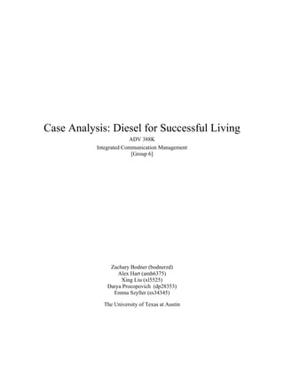 Case Analysis: Diesel for Successful Living
ADV 388K
Integrated Communication Management
[Group 6]
Zachary Bodner (bodnerzd)
Alex Hart (amh6375)
Xing Liu (xl5525)
Darya Procopovich (dp28353)
Emma Szyller (es34345)
The University of Texas at Austin
 