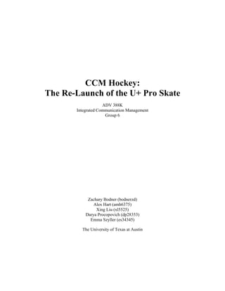 CCM Hockey:
The Re-Launch of the U+ Pro Skate
ADV 388K
Integrated Communication Management
Group 6
Zachary Bodner (bodnerzd)
Alex Hart (amh6375)
Xing Liu (xl5525)
Darya Procopovich (dp28353)
Emma Szyller (es34345)
The University of Texas at Austin
 