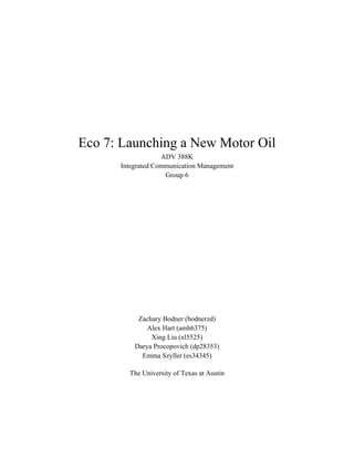 Eco 7: Launching a New Motor Oil
ADV 388K
Integrated Communication Management
Group 6
Zachary Bodner (bodnerzd)
Alex Hart (amh6375)
Xing Liu (xl5525)
Darya Procopovich (dp28353)
Emma Szyller (es34345)
The University of Texas at Austin
 