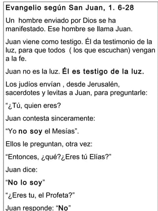 Evangelio según San Juan, 1. 6-28 
Un hombre enviado por Dios se ha 
manifestado. Ese hombre se llama Juan. 
Juan viene como testigo. Él da testimonio de la 
luz, para que todos ( los que escuchan) vengan 
a la fe. 
Juan no es la luz. Él es testigo de la luz. 
Los judíos envían , desde Jerusalén, 
sacerdotes y levitas a Juan, para preguntarle: 
“¿Tú, quien eres? 
Juan contesta sinceramente: 
“Yo no soy el Mesías”. 
Ellos le preguntan, otra vez: 
“Entonces, ¿qué?¿Eres tú Elías?” 
Juan dice: 
“No lo soy” 
“¿Eres tu, el Profeta?” 
Juan responde: “No” 
 
