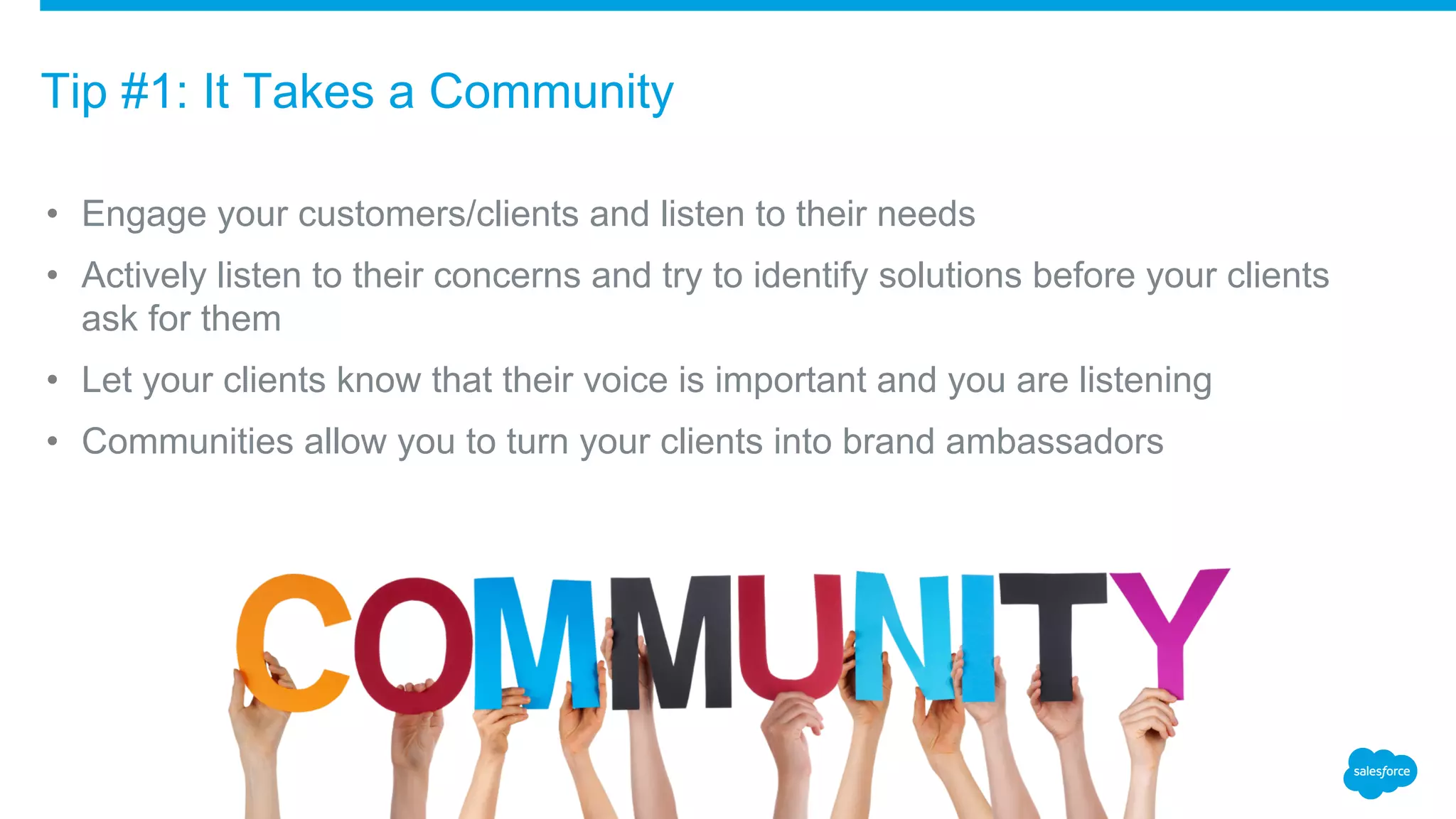 • Engage your customers/clients and listen to their needs
• Actively listen to their concerns and try to identify solutions before your clients
ask for them
• Let your clients know that their voice is important and you are listening
• Communities allow you to turn your clients into brand ambassadors
Tip #1: It Takes a Community
 