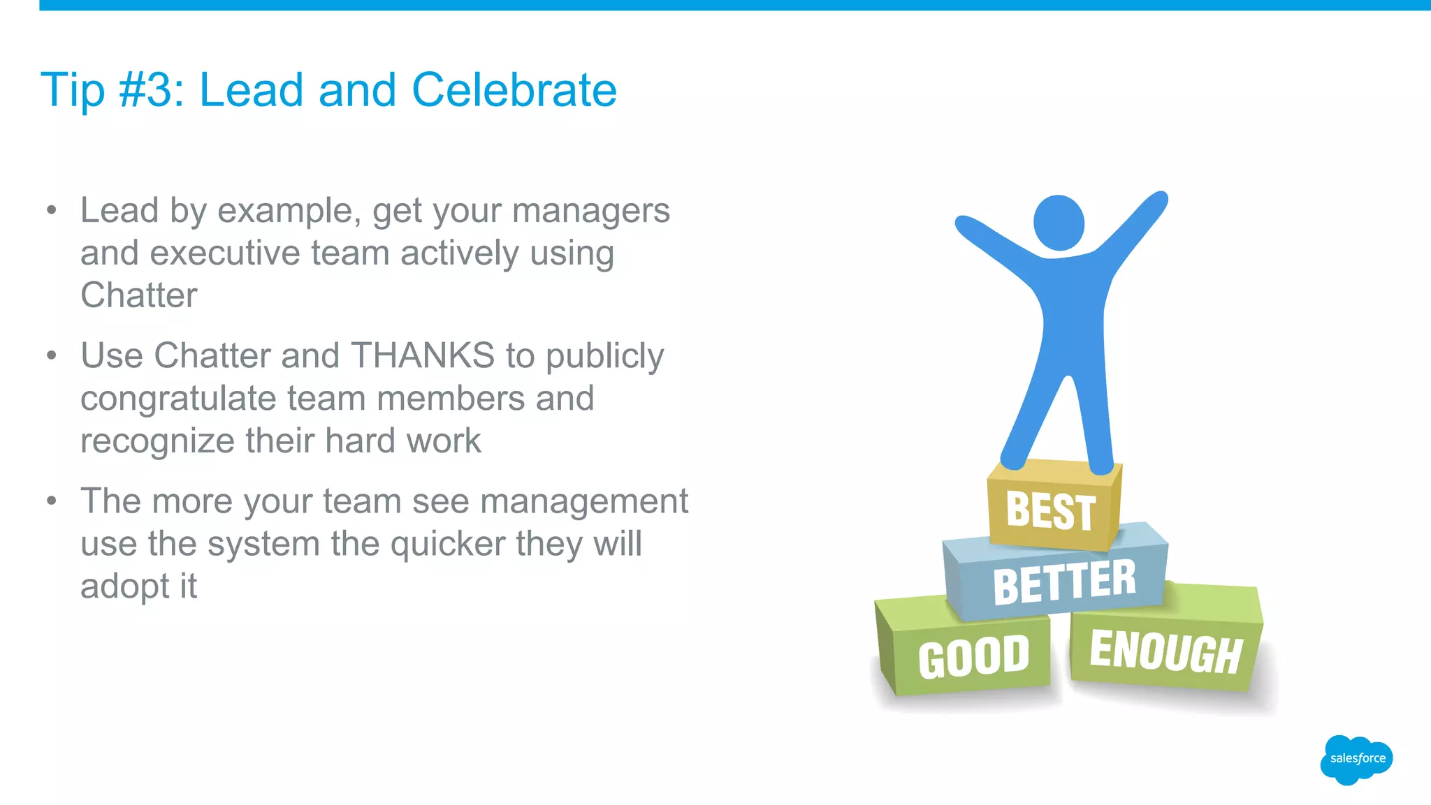 • Lead by example, get your managers
and executive team actively using
Chatter
• Use Chatter and THANKS to publicly
congratulate team members and
recognize their hard work
• The more your team see management
use the system the quicker they will
adopt it
Tip #3: Lead and Celebrate
 