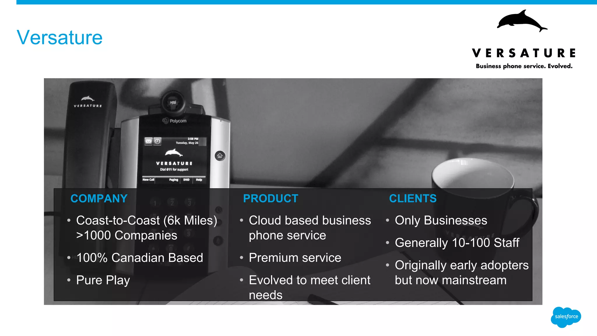 Versature
​COMPANY
• Coast-to-Coast (6k Miles)
>1000 Companies
• 100% Canadian Based
• Pure Play
​PRODUCT
• Cloud based business
phone service
• Premium service
• Evolved to meet client
needs
​CLIENTS
• Only Businesses
• Generally 10-100 Staff
• Originally early adopters
but now mainstream
 