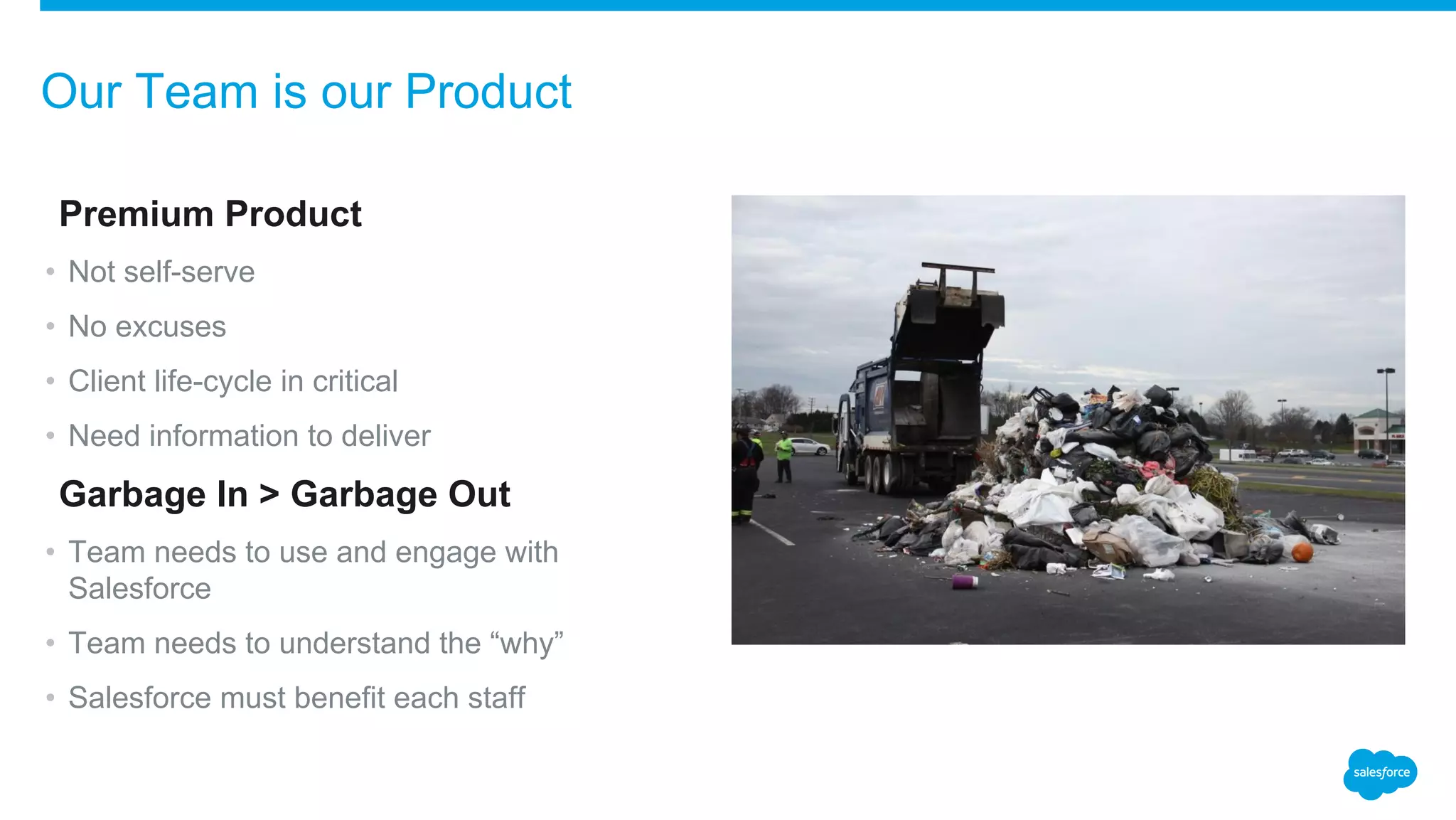 ​Premium Product
• Not self-serve
• No excuses
• Client life-cycle in critical
• Need information to deliver
​Garbage In > Garbage Out
• Team needs to use and engage with
Salesforce
• Team needs to understand the “why”
• Salesforce must benefit each staff
Our Team is our Product
 