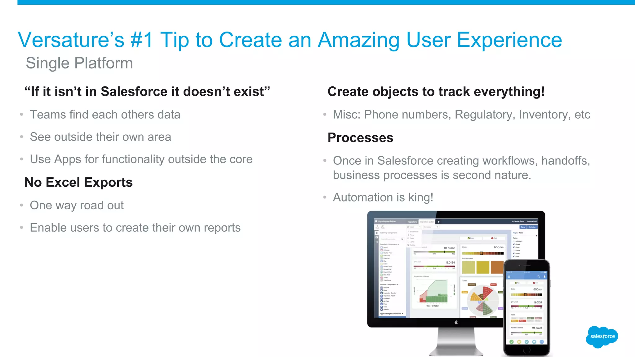 ​“If it isn’t in Salesforce it doesn’t exist”
• Teams find each others data
• See outside their own area
• Use Apps for functionality outside the core
​No Excel Exports
• One way road out
• Enable users to create their own reports
​Create objects to track everything!
• Misc: Phone numbers, Regulatory, Inventory, etc
​Processes
• Once in Salesforce creating workflows, handoffs,
business processes is second nature.
• Automation is king!
Versature’s #1 Tip to Create an Amazing User Experience
​Single Platform
 