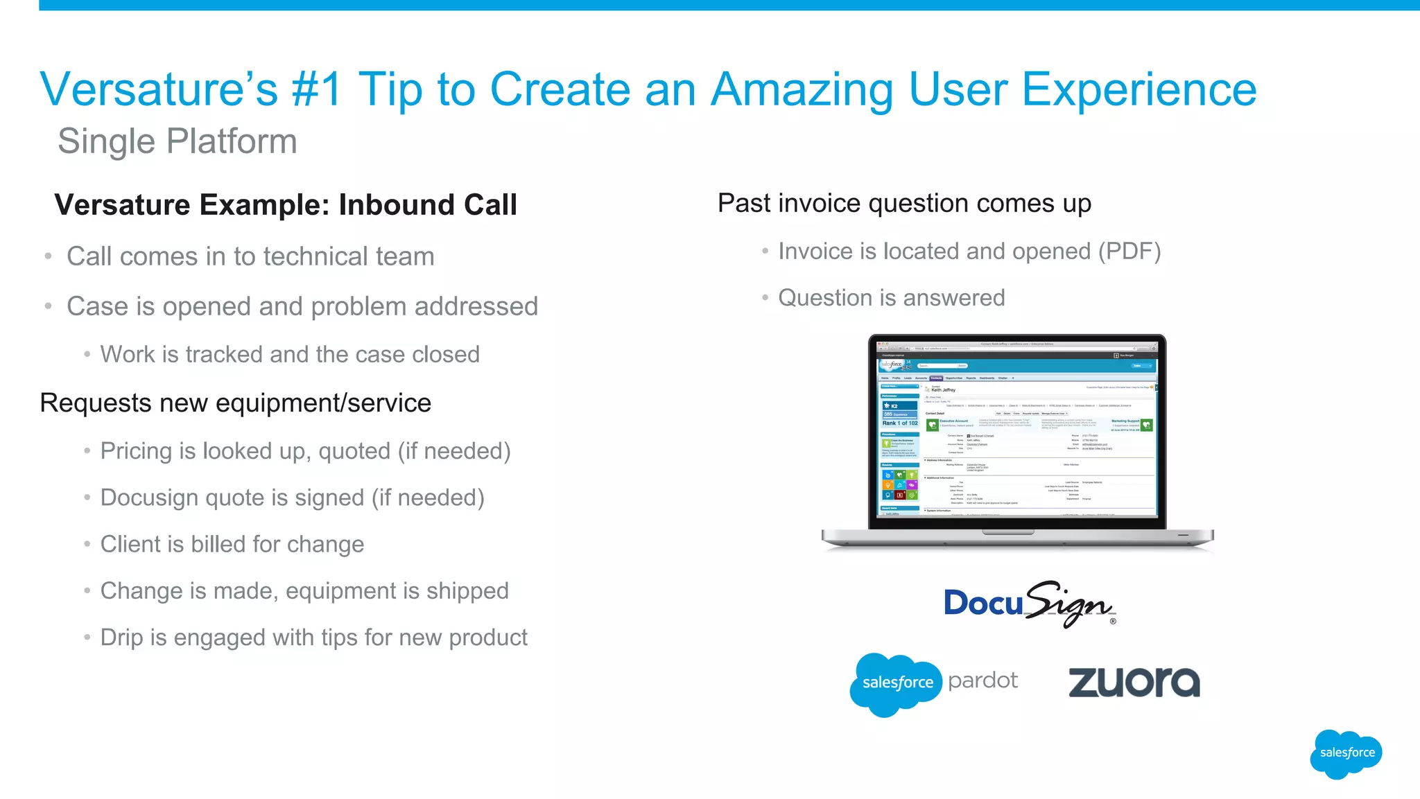 ​Versature Example: Inbound Call
• Call comes in to technical team
• Case is opened and problem addressed
• Work is tracked and the case closed
Requests new equipment/service
• Pricing is looked up, quoted (if needed)
• Docusign quote is signed (if needed)
• Client is billed for change
• Change is made, equipment is shipped
• Drip is engaged with tips for new product
Past invoice question comes up
• Invoice is located and opened (PDF)
• Question is answered
Versature’s #1 Tip to Create an Amazing User Experience
​Single Platform
 