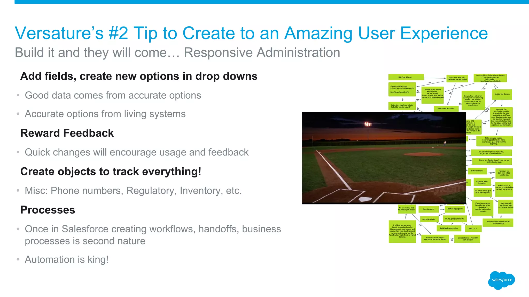 ​Add fields, create new options in drop downs
• Good data comes from accurate options
• Accurate options from living systems
​Reward Feedback
• Quick changes will encourage usage and feedback
​Create objects to track everything!
• Misc: Phone numbers, Regulatory, Inventory, etc.
​Processes
• Once in Salesforce creating workflows, handoffs, business
processes is second nature
• Automation is king!
Build it and they will come… Responsive Administration
Versature’s #2 Tip to Create to an Amazing User Experience
 