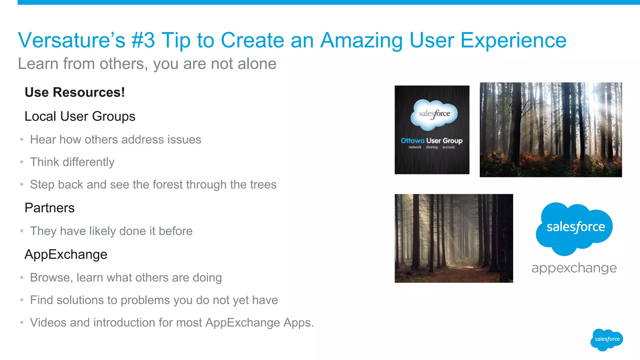 ​Use Resources!
​Local User Groups
• Hear how others address issues
• Think differently
• Step back and see the forest through the trees
​Partners
• They have likely done it before
​AppExchange
• Browse, learn what others are doing
• Find solutions to problems you do not yet have
• Videos and introduction for most AppExchange Apps.
Learn from others, you are not alone
Versature’s #3 Tip to Create an Amazing User Experience
 