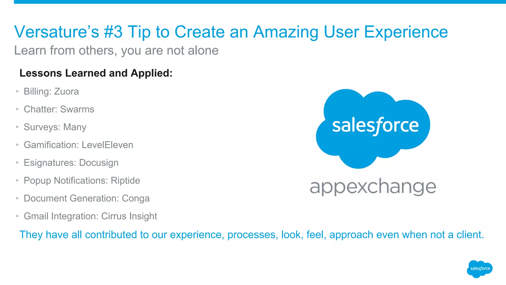 ​Lessons Learned and Applied:
• Billing: Zuora
• Chatter: Swarms
• Surveys: Many
• Gamification: LevelEleven
• Esignatures: Docusign
• Popup Notifications: Riptide
• Document Generation: Conga
• Gmail Integration: Cirrus Insight
​They have all contributed to our experience, processes, look, feel, approach even when not a client.
Learn from others, you are not alone
Versature’s #3 Tip to Create an Amazing User Experience
 