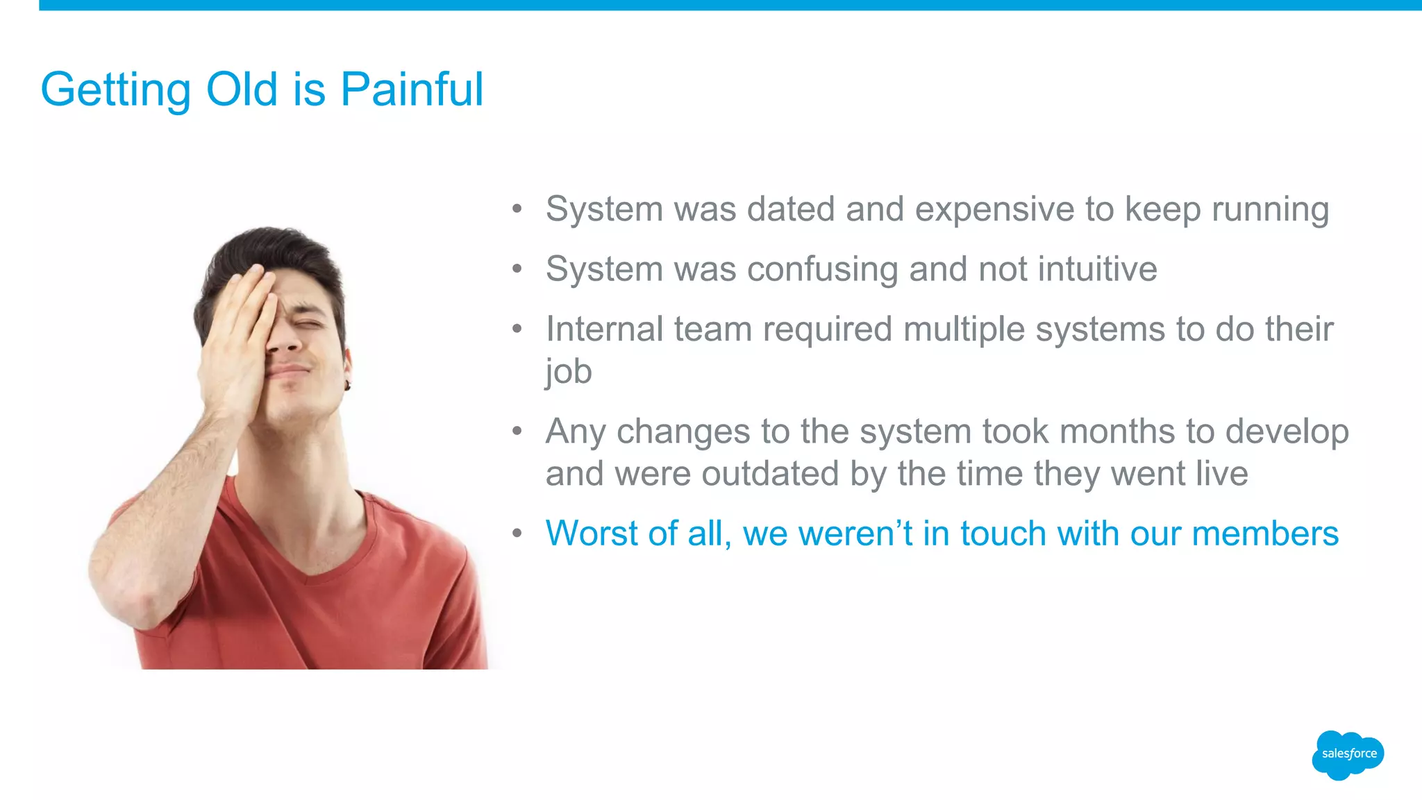• System was dated and expensive to keep running
• System was confusing and not intuitive
• Internal team required multiple systems to do their
job
• Any changes to the system took months to develop
and were outdated by the time they went live
• Worst of all, we weren’t in touch with our members
Getting Old is Painful
 