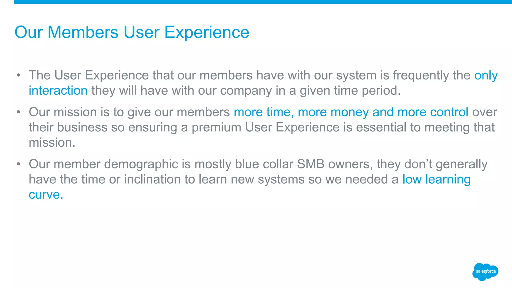 • The User Experience that our members have with our system is frequently the only
interaction they will have with our company in a given time period.
• Our mission is to give our members more time, more money and more control over
their business so ensuring a premium User Experience is essential to meeting that
mission.
• Our member demographic is mostly blue collar SMB owners, they don’t generally
have the time or inclination to learn new systems so we needed a low learning
curve.
Our Members User Experience
 