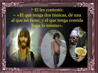 11 El les contestó:
 – «El que tenga dos túnicas, dé una
al que no tiene; y el que tenga comida
           haga lo mismo».
 
