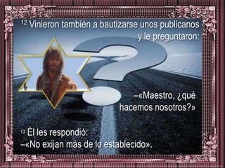 12   Vinieron también a bautizarse unos publicanos
                                  y le preguntaron:




                                –«Maestro, ¿qué
                             hacemos nosotros?»

 Él les respondió:
13

–«No exijan más de lo establecido».
 