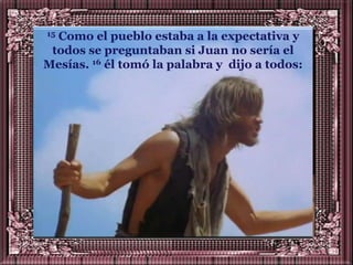 15Como el pueblo estaba a la expectativa y
 todos se preguntaban si Juan no sería el
Mesías. 16 él tomó la palabra y dijo a todos:
 