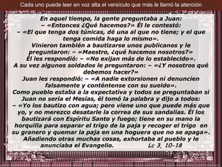 Cada uno puede leer en voz alta el versículo que más le llamó la atención

           En aquel tiempo, la gente preguntaba a Juan:
           – «Entonces ¿Qué hacemos?» Él le contestó:
  – «El que tenga dos túnicas, dé una al que no tiene; y el que
                  tenga comida haga lo mismo».
        Vinieron también a bautizarse unos publicanos y le
       preguntaron: – «Maestro, ¿qué hacemos nosotros?»
      Él les respondió: – «No exijan más de lo establecido».
A su vez algunos soldados le preguntaron: – «¿Y nosotros qué
                         debemos hacer?»
    Juan les respondió: – «A nadie extorsionen ni denuncien
             falsamente y conténtense con su sueldo».
Como pueblo estaba a la expectativa y todos se preguntaban si
    Juan no sería el Mesías, él tomó la palabra y dijo a todos:
– «Yo los bautizo con agua; pero viene uno que puede más que
  yo, y no merezco desatarle la correa de sus sandalias. Él los
    bautizará con Espíritu Santo y fuego; tiene en su mano la
 horquilla para separar el trigo de la paja y recoger el trigo en
su granero y quemar la paja en una hoguera que no se apaga».
     Añadiendo otras muchas cosas, exhortaba al pueblo y le
           anunciaba el Evangelio.            Lc 3, 10-18
 
