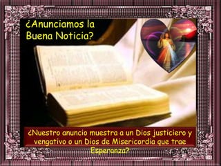 ¿Anunciamos la
Buena Noticia?




¿Nuestro anuncio muestra a un Dios justiciero y
 vengativo o un Dios de Misericordia que trae
                 Esperanza?
 