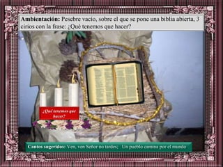 Ambientación: Pesebre vacío, sobre el que se pone una biblia abierta, 3
cirios con la frase: ¿Qué tenemos que hacer?




        ¿Qué tenemos que
             hacer?




  Cantos sugeridos: Ven, ven Señor no tardes; Un pueblo camina por el mundo
 