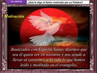 III. ORATIO
                 ¿Qué le digo al Señor motivado por su Palabra?




Motivación




   Bautizados con Espíritu Santo, dejemos que
    sea él quien ore en nosotros y nos ayude a
    llevar al corazón y a la vida lo que hemos
         leído y meditado en el evangelio.
 