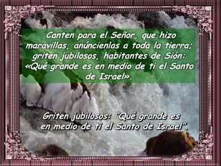 Canten para el Señor, que hizo
maravillas, anúncienlas a toda la tierra;
 griten jubilosos, habitantes de Sión:
«Qué grande es en medio de ti el Santo
               de Israel».



   Griten jubilosos: “Qué grande es
   en medio de ti el Santo de Israel”.
 