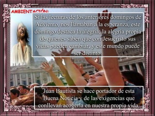 AMBIENTACIÓN:
       Si las lecturas de los anteriores domingos de
       Adviento, nos llamaban a la esperanza, este
       domingo destaca la alegría; la alegría propia
          de quienes saben que con Jesucristo sus
        vidas pueden cambiar, y este mundo puede
                         ser distinto.




           Juan Bautista se hace portador de esta
           Buena Noticia y de las exigencias que
         conllevan acogerla en nuestra propia vida.
 