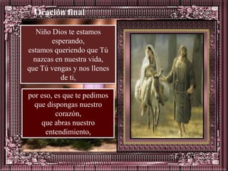 Oración final

   Niño Dios te estamos
        esperando,
estamos queriendo que Tú
  nazcas en nuestra vida,
que Tú vengas y nos llenes
           de ti,

por eso, es que te pedimos
  que dispongas nuestro
         corazón,
    que abras nuestro
      entendimiento,
 