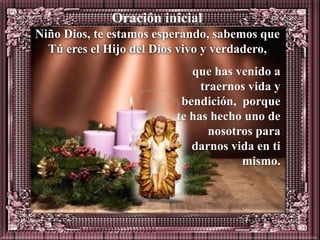 Oración inicial
Niño Dios, te estamos esperando, sabemos que
  Tú eres el Hijo del Dios vivo y verdadero,
                            que has venido a
                              traernos vida y
                          bendición, porque
                         te has hecho uno de
                                nosotros para
                            darnos vida en ti
                                      mismo.
 