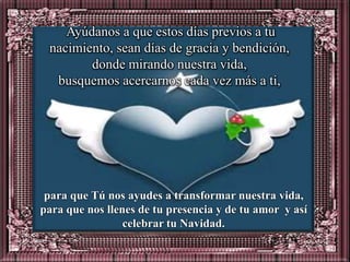 Ayúdanos a que estos días previos a tu
 nacimiento, sean días de gracia y bendición,
        donde mirando nuestra vida,
  busquemos acercarnos cada vez más a ti,




 para que Tú nos ayudes a transformar nuestra vida,
para que nos llenes de tu presencia y de tu amor y así
                 celebrar tu Navidad.
 