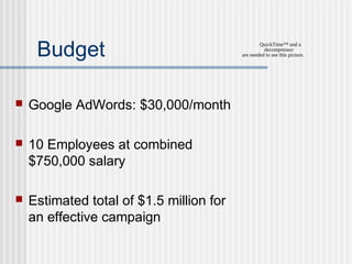 Budget


Google AdWords: $30,000/month



10 Employees at combined
$750,000 salary



Estimated total of $1.5 million for
an effective campaign

QuickTime™ and a
decompressor
are needed to see this picture.

 