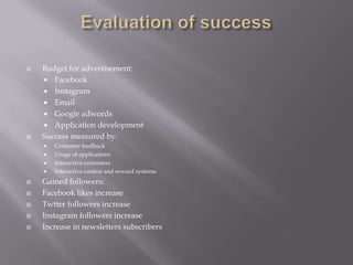    Budget for advertisement:
     Facebook
     Instagram
     Email
     Google adwords
     Application development
   Success measured by:
       Costumer feedback
       Usage of applications
       Interactive costumers
       Interactive contest and reward systems
   Gained followers:
   Facebook likes increase
   Twtter followers increase
   Instagram followers increase
   Increase in newsletters subscribers
 