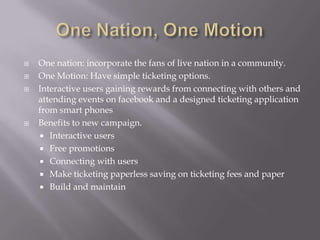    One nation: incorporate the fans of live nation in a community.
   One Motion: Have simple ticketing options.
   Interactive users gaining rewards from connecting with others and
    attending events on facebook and a designed ticketing application
    from smart phones
   Benefits to new campaign.
     Interactive users
     Free promotions
     Connecting with users
     Make ticketing paperless saving on ticketing fees and paper
     Build and maintain
 