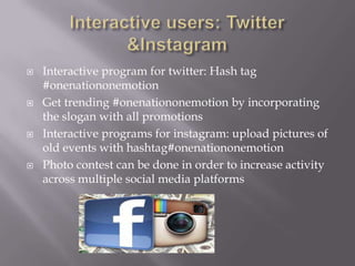   Interactive program for twitter: Hash tag
    #onenationonemotion
   Get trending #onenationonemotion by incorporating
    the slogan with all promotions
   Interactive programs for instagram: upload pictures of
    old events with hashtag#onenationonemotion
   Photo contest can be done in order to increase activity
    across multiple social media platforms
 