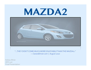 MAZDA2


               "...THEY	
  DON'T	
  COME	
  MUCH	
  MORE	
  ENJOYABLE	
  THAN	
  THE	
  MAZDA2.”	
  	
  	
  
                                      —	
  CarandDriver.com	
  	
  |	
  	
  August	
  2010	
  

Kelsey	
  Miner	
  
ADV	
  420	
  
Final	
  Presentation	
  
 