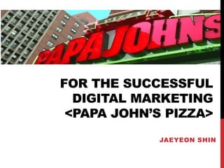 FOR THE SUCCESSFUL 
DIGITAL MARKETING 
<PAPA JOHN’S PIZZA> 
JAEYEON SHIN 
 
