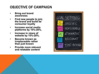 • Bring out brand
awareness
• Find new people to join
the brand and build its’
consumer loyalty
• Increase social media
platforms by 15%-20%.
• Increase in views of
website by 15%-20%.
• Become known as
irreplaceable rather
than just known
• Provide more relevant
and relatable content
OBJECTIVE OF CAMPAIGN
 