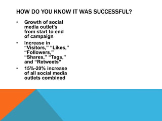 • Growth of social
media outlet’s
from start to end
of campaign
• Increase in
“Visitors,” “Likes,”
“Followers,”
“Shares,” “Tags,”
and “Retweets”
• 15%-20% increase
of all social media
outlets combined
HOW DO YOU KNOW IT WAS SUCCESSFUL?
 