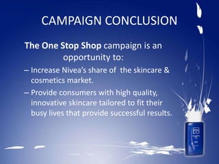 CAMPAIGN CONCLUSION
The One Stop Shop campaign is an
opportunity to:
– Increase Nivea’s share of the skincare &
cosmetics market.
– Provide consumers with high quality,
innovative skincare tailored to fit their
busy lives that provide successful results.
 