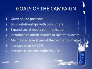 GOALS OF THE CAMPAIGN
1. Grow online presence
2. Build relationships with consumers
3. Expand social media communication
4. Introduce cosmetic market to Nivea’s skincare
5. Maintain a large share of the cosmetics market
6. Increase sales by 10%
7. Increase Nivea site traffic by 20%
 