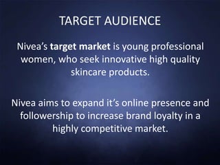 TARGET AUDIENCE
Nivea’s target market is young professional
women, who seek innovative high quality
skincare products.
Nivea aims to expand it’s online presence and
followership to increase brand loyalty in a
highly competitive market.
 