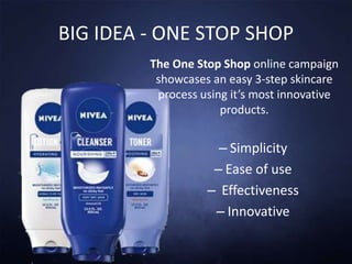 BIG IDEA - ONE STOP SHOP
The One Stop Shop online campaign
showcases an easy 3-step skincare
process using it’s most innovative
products.
– Simplicity
– Ease of use
– Effectiveness
– Innovative
 