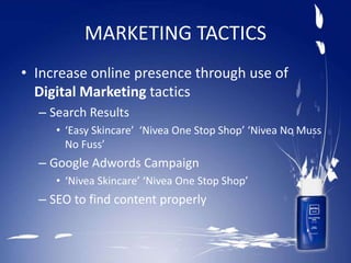MARKETING TACTICS
• Increase online presence through use of
Digital Marketing tactics
– Search Results
• ‘Easy Skincare’ ‘Nivea One Stop Shop’ ‘Nivea No Muss
No Fuss’
– Google Adwords Campaign
• ‘Nivea Skincare’ ‘Nivea One Stop Shop’
– SEO to find content properly
 