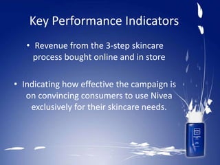 Key Performance Indicators
• Revenue from the 3-step skincare
process bought online and in store
• Indicating how effective the campaign is
on convincing consumers to use Nivea
exclusively for their skincare needs.
 