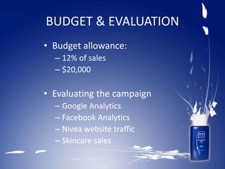 BUDGET & EVALUATION
• Budget allowance:
– 12% of sales
– $20,000
• Evaluating the campaign
– Google Analytics
– Facebook Analytics
– Nivea website traffic
– Skincare sales
 