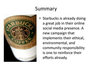 Summary
 • Starbucks is already doing
   a great job in their online
   social media presence. A
   new campaign that
   implements their ethical,
   environmental, and
   community responsibility
   is one to reinforce their
   efforts already.
 