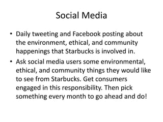 Social Media
• Daily tweeting and Facebook posting about
  the environment, ethical, and community
  happenings that Starbucks is involved in.
• Ask social media users some environmental,
  ethical, and community things they would like
  to see from Starbucks. Get consumers
  engaged in this responsibility. Then pick
  something every month to go ahead and do!
 