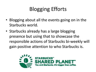 Blogging Efforts
• Blogging about all the events going on in the
  Starbucks world.
• Starbucks already has a large blogging
  presence but using that to showcase the
  responsible actions of Starbucks bi-weekly will
  gain positive attention to who Starbucks is.
 